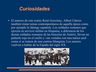 Curiosidades
● El autores de este comic René Goscinny, Albert Uderzo
también tratan temas contemporáneos de aquella época como
por ejemplo la falange española .Los soldados romanos que
ejercen su servicio militar en Hispania, a diferencia de los
demás soldados romanos de las historias de Astérix, llevan un
pañuelo rojo en el cuello y van vestidos con una tunica azul
como si se tratara de una camisa falangista. Los autores
vuelven a hablar de la España del siglo XX.
 