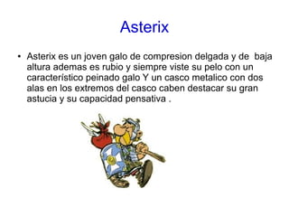 Asterix
● Asterix es un joven galo de compresion delgada y de baja
altura ademas es rubio y siempre viste su pelo con un
característico peinado galo Y un casco metalico con dos
alas en los extremos del casco caben destacar su gran
astucia y su capacidad pensativa .
 