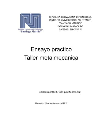 Ensayo practico
Taller metalmecanica
Realizado por IbethRodríguez13.008.182
Maracaibo 20 de septiembre del 2017
REPUBLICA BOLIVARIANA DE VENEZUELA
INSTITUTO UNIVERSITARIO POLITECNICO
‘’SANTIAGO MARIÑO’’
EXTENCION MARACAIBO
CATEDRA: ELECTIVA V
 