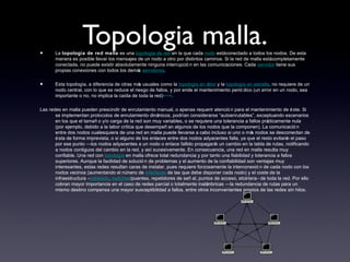 Topologia malla.• La topología de red malla es una topología de red en la que cada nodo estáconectado a todos los nodos. De esta
manera es posible llevar los mensajes de un nodo a otro por distintos caminos. Si la red de malla estácompletamente
conectada, no puede existir absolutamente ninguna interrupció n en las comunicaciones. Cada servidor tiene sus
propias conexiones con todos los demás servidores.
• Esta topología, a diferencia de otras más usuales como la topología en árbol y la topología en estrella, no requiere de un
nodo central, con lo que se reduce el riesgo de fallos, y por ende el mantenimiento perió dico (un error en un nodo, sea
importante o no, no implica la caída de toda la red)[cita requerida]
.
Las redes en malla pueden prescindir de enrutamiento manual, o apenas requerir atenció n para el mantenimiento de éste. Si
se implementan protocolos de enrutamiento dinámicos, podrían considerarse “autoenrutables”, exceptuando escenarios
en los que el tamañ o y/o carga de la red son muy variables, o se requiere una tolerancia a fallos prácticamente nula
(por ejemplo, debido a la labor crítica que desempeñ an algunos de los nodos que la componen). La comunicació n
entre dos nodos cualesquiera de una red en malla puede llevarse a cabo incluso si uno o más nodos se desconectan de
ésta de forma imprevista, o si alguno de los enlaces entre dos nodos adyacentes falla, ya que el resto evitarán el paso
por ese punto —los nodos adyacentes a un nodo o enlace fallido propagarán un cambio en la tabla de rutas, notificando
a nodos contiguos del cambio en la red, y así sucesivamente. En consecuencia, una red en malla resulta muy
confiable. Una red con topología en malla ofrece total redundancia y por tanto una fiabilidad y tolerancia a fallos
superiores. Aunque la facilidad de solució n de problemas y el aumento de la confiabilidad son ventajas muy
interesantes, estas redes resultan caras de instalar, pues requiere forzosamente la interconexió n de cada nodo con los
nodos vecinos (aumentando el número de interfaces de las que debe disponer cada nodo) y el coste de la
infraestructura –cableado, switches/puentes, repetidores de señ al, puntos de acceso, etcétera– de toda la red. Por ello
cobran mayor importancia en el caso de redes parcial o totalmente inalámbricas —la redundancia de rutas para un
mismo destino compensa una mayor susceptibilidad a fallos, entre otros inconvenientes propios de las redes sin hilos.
 