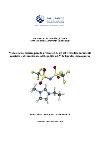 1
GRADO EN INGENIERÍA QUÍMICA
UNIVERSIDAD AUTÓNOMA DE MADRID
Modelo semiempírico para la predicción de un set termodinámicamente
consistente de propiedades del equilibrio LV de líquidos iónicos puros
FRANCISCO JAVIER BASTANTE FLORES
Madrid a 25 de mayo de 2016
 