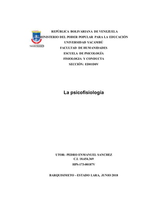 REPÚBLICA BOLIVARIANA DE VENEZUELA
MINISTERIO DEL PODER POPULAR PARA LA EDUCACIÓN
UNIVERSIDAD YACAMBÚ
FACULTAD DE HUMANIDADES
ESCUELA DE PSICOLOGÍA
FISIOLOGIA Y CONDUCTA
SECCIÓN: ED01D0V
La psicofisiología
UTOR: PEDRO ENMANUEL SANCHEZ
C.I. 18.654.369
HPS-173-00187V
BARQUISIMETO - ESTADO LARA, JUNIO 2018
 