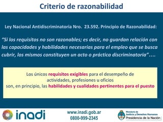 www.inadi.gob.ar
0800-999-2345
Criterio de razonabilidad
“Si los requisitos no son razonables; es decir, no guardan relación con
las capacidades y habilidades necesarias para el empleo que se busca
cubrir, los mismos constituyen un acto o práctica discriminatoria”….
Los únicos requisitos exigibles para el desempeño de
actividades, profesiones u oficios
son, en principio, las habilidades y cualidades pertinentes para el puesto
Ley Nacional Antidiscriminatoria Nro. 23.592. Principio de Razonabilidad:
 