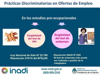www.inadi.gob.ar
0800-999-2345
Prácticas Discriminatorias en Ofertas de Empleo
En los estudios pre-ocupacionales
Exigibilidad
del test de
VIH
Exigibilidad
del test de
embarazo
•Ley Nacional de Sida Nº 23.798
•Resolución 270/15 del MTEySS
•Resolución INADI Nº 6/09
•El test de embarazo solo puede
ser realizado a pedido de la
trabajadora
 