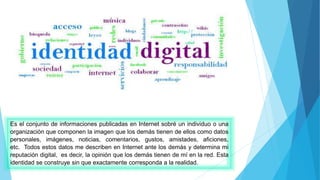 Es el conjunto de informaciones publicadas en Internet sobré un individuo o una
organización que componen la imagen que los demás tienen de ellos como datos
personales, imágenes, noticias, comentarios, gustos, amistades, aficiones,
etc. Todos estos datos me describen en Internet ante los demás y determina mi
reputación digital, es decir, la opinión que los demás tienen de mí en la red. Esta
identidad se construye sin que exactamente corresponda a la realidad.
 