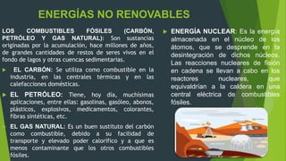 LOS COMBUSTIBLES FÓSILES (CARBÓN,
PETRÓLEO Y GAS NATURAL): Son sustancias
originadas por la acumulación, hace millones de años,
de grandes cantidades de restos de seres vivos en el
fondo de lagos y otras cuencas sedimentarias.
 EL CARBÓN: Se utiliza como combustible en la
industria, en las centrales térmicas y en las
calefacciones domésticas.
 EL PETRÓLEO: Tiene, hoy día, muchísimas
aplicaciones, entre ellas: gasolinas, gasóleo, abonos,
plásticos, explosivos, medicamentos, colorantes,
fibras sintéticas, etc.
 EL GAS NATURAL: Es un buen sustituto del carbón
como combustible, debido a su facilidad de
transporte y elevado poder calorífico y a que es
menos contaminante que los otros combustibles
fósiles.
ENERGÍAS NO RENOVABLES
 ENERGÍA NUCLEAR: Es la energía
almacenada en el núcleo de los
átomos, que se desprende en la
desintegración de dichos núcleos.
Las reacciones nucleares de fisión
en cadena se llevan a cabo en los
reactores nucleares, que
equivaldrían a la caldera en una
central eléctrica de combustibles
fósiles.
 