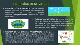  ENERGÍA EÓLICA (VIENTO): Es la energía
cinética producida por el viento. se transforma en
electricidad en unos aparatos
llamados aerogeneradores (molinos de viento
especiales).
ENERGÍAS RENOVABLES
 ENERGÍA SOLAR (SOL): Es la que llega a la
Tierra en forma de radiación electromagnética
(luz, calor y rayos ultravioleta principalmente)
procedente del Sol, donde ha sido generada por
un proceso de fusión nuclear.
 ENERGÍA DE LA BIOMASA (VEGETACIÓN): Es la que se
obtiene de los compuestos orgánicos mediante procesos
naturales. Con el término biomasa se alude a la energía solar,
convertida en materia orgánica por la vegetación, que se puede
recuperar por combustión directa o transformando esa materia
en otros combustibles, como alcohol, metanol o aceite.
 