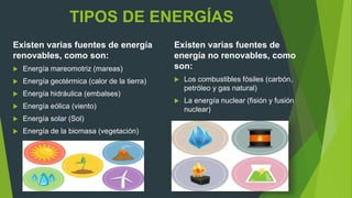 TIPOS DE ENERGÍAS
Existen varias fuentes de energía
renovables, como son:
 Energía mareomotriz (mareas)
 Energía geotérmica (calor de la tierra)
 Energía hidráulica (embalses)
 Energía eólica (viento)
 Energía solar (Sol)
 Energía de la biomasa (vegetación)
Existen varias fuentes de
energía no renovables, como
son:
 Los combustibles fósiles (carbón,
petróleo y gas natural)
 La energía nuclear (fisión y fusión
nuclear)
 