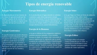 Tipos de energía renovable
Energía Mareomotriz:
Es la producida por el movimiento de
las masas de agua provocado por las
subidas y bajadas de las mareas, así
como por las olas que se originan en la
superficie del mar por la acción del
viento.
Energía Geotérmica:
Es aquella energía que puede obtenerse
mediante el aprovechamiento del calor
del interior de la Tierra. La energía
geotérmica puede hacer uso de las
aguas termales que se encuentran a
poca profundidad y que emanan vapor.
Otra fuente de energía geotérmica es el
magma (mezcla de roca fundida y
gases)
Energía Hidráulica:
Es la producida por el agua retenida en embalses
o pantanos a gran altura (que posee energía
potencial gravitatoria). Si en un momento dado se
deja caer hasta un nivel inferior, esta energía se
convierte en energía cinética y, posteriormente, en
energía eléctrica en la central hidroeléctrica.
Energía Eólica:
La Energía eólica es la energía
cinética producida por el viento. se
transforma en electricidad en unos
aparatos llamados aerogeneradores
(molinos de viento especiales).
Energía Solar:
es la que llega a la Tierra en forma de radiación
electromagnética (luz, calor y rayos
ultravioleta principalmente) procedente del
Sol, donde ha sido generada por un proceso de
fusión nuclear. El aprovechamiento de la
energía solar se puede realizar de dos formas:
por conversión térmica de alta temperatura
(sistema fototérmico) y por conversión
fotovoltaica (sistema fotovoltaico).
Energía de la Biomasa:
es la que se obtiene de los compuestos orgánicos
mediante procesos naturales. Con el término
biomasa se alude a la energía solar, convertida en
materia orgánica por la vegetación, que se puede
recuperar por combustión directa o transformando
esa materia en otros combustibles, como alcohol,
metanol o aceite. También se puede obtener biogás,
de composición parecida al gas natural, a partir de
desechos orgánicos.
 