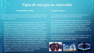 Tipos de energía no renovable
Combustibles Fósiles:
Son sustancias originadas por la acumulación, hace millones de años, de
grandes cantidades de restos de seres vivos en el fondo de lagos y otras
cuencas sedimentarias.
• Carbón: Es una sustancia ligera, de color negro, que procede de la
fosilización de restos orgánicos vegetales. Existen 4 tipos: antracita,
hulla, lignito y turba. El carbón se utiliza como combustible en la
industria, en las centrales térmicas y en las calefacciones domésticas.
• Petróleo: Es el producto de la descomposición de los restos de
organismos vivos microscópicos que vivieron hace millones de años
en mares, lagos y desembocaduras de ríos. Se trata de una sustancia
líquida, menos densa que el agua, de color oscuro, aspecto aceitoso y
olor fuerte, formada por una mezcla de hidrocarburos (compuestos
químicos que sólo contienen en sus moléculas carbono e hidrógeno).
• Gas natural: Tiene un origen similar al del petróleo y suele estar
formando una capa o bolsa sobre los yacimientos de petróleo. Está
compuesto, fundamentalmente, por metano (CH4). El gas natural es
un buen sustituto del carbón como combustible, debido a su facilidad
de transporte y elevado poder calorífico y a que es menos
contaminante que los otros combustibles fósiles.
Energía Nuclear:
Es la energía almacenada en el núcleo de los átomos, que se
desprende en la desintegración de dichos núcleos.
Una central nuclear es un tipo de central eléctrica en la que, en
lugar de combustibles fósiles, se emplea uranio-235, un isótopo
del elemento uranio que se fisiona en núcleos de átomos más
pequeños y libera una gran cantidad de energía (según la
ecuación E = mc2 de Einstein), la cual se emplea para calentar
agua que, convertida en vapor, acciona unas turbinas unidas a un
generador que produce la electricidad.
Las reacciones nucleares de fisión en cadena se llevan a cabo en
los reactores nucleares, que equivaldrían a la caldera en una
central eléctrica de combustibles fósiles.
 
