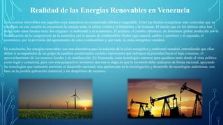 Realidad de las Energías Renovables en Venezuela
Los recursos renovables son aquellos cuya naturaleza es considerada infinita e inagotable. Entre las fuentes energéticas más conocidas que se
clasifican en este renglón se encuentran la energía solar, la eólica (viento), la hidráulica y la biomasa. El interés que en los últimos años han
despertado estas fuentes tiene dos orígenes: el ambiental y el económico. El primero, el cambio climático, un fenómeno global producido por la
modificación de la composición de la atmósfera por la quema de combustibles fósiles (gas natural, carbón y petróleo) y el segundo, el
económico, por la previsión del agotamiento de estos combustibles y, por ende, la crisis energética venidera.
En conclusión, las energías renovables son una alternativa para la solución de la crisis energética y ambiental mundial, entendiendo que ellas
deben ir acompañadas de un grupo de cambios conductuales sociales importantes que enfoquen la prioridad hacia el bajo consumo, el
aprovechamiento de los recursos locales y su reutilización. En Venezuela, estas tecnologías entraron para quedarse tanto desde el vista político
como legal y comercial, pero con esta perspectiva iniciamos una nueva etapa en que la inversión debe realizarse de forma racional, apoyando
las tecnologías que realmente permitan el desarrollo nacional, éste apalancado en la investigación y desarrollo de tecnologías autóctonas, con
base en la posible aplicación comercial y sin despilfarro de recursos.
 