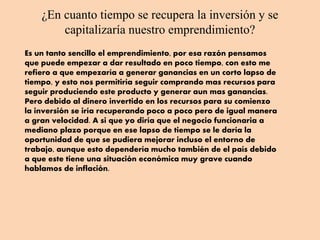 ¿En cuanto tiempo se recupera la inversión y se
capitalizaría nuestro emprendimiento?
Es un tanto sencillo el emprendimiento, por esa razón pensamos
que puede empezar a dar resultado en poco tiempo, con esto me
refiero a que empezaría a generar ganancias en un corto lapso de
tiempo, y esto nos permitiría seguir comprando mas recursos para
seguir produciendo este producto y generar aun mas ganancias.
Pero debido al dinero invertido en los recursos para su comienzo
la inversión se iría recuperando poco a poco pero de igual manera
a gran velocidad. A si que yo diría que el negocio funcionaria a
mediano plazo porque en ese lapso de tiempo se le daría la
oportunidad de que se pudiera mejorar incluso el entorno de
trabajo, aunque esto dependería mucho también de el país debido
a que este tiene una situación económica muy grave cuando
hablamos de inflación.
 