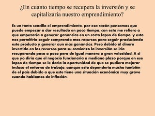 ¿En cuanto tiempo se recupera la inversión y se
capitalizaría nuestro emprendimiento?
Es un tanto sencillo el emprendimiento, por esa razón pensamos que
puede empezar a dar resultado en poco tiempo, con esto me refiero a
que empezaría a generar ganancias en un corto lapso de tiempo, y esto
nos permitiría seguir comprando mas recursos para seguir produciendo
este producto y generar aun mas ganancias. Pero debido al dinero
invertido en los recursos para su comienzo la inversión se iría
recuperando poco a poco pero de igual manera a gran velocidad. A si
que yo diría que el negocio funcionaria a mediano plazo porque en ese
lapso de tiempo se le daría la oportunidad de que se pudiera mejorar
incluso el entorno de trabajo, aunque esto dependería mucho también
de el país debido a que este tiene una situación económica muy grave
cuando hablamos de inflación.
 