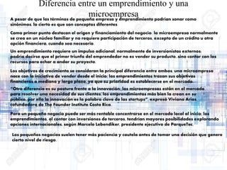 Diferencia entre un emprendimiento y una
microempresaA pesar de que los términos de pequeña empresa y emprendimiento podrían sonar como
sinónimos, lo cierto es que son conceptos diferentes
Como primer punto destacan el origen y financiamiento del negocio: la microempresa normalmente
se crea en un núcleo familiar y no requiere participación de terceros, excepto de un crédito u otra
opción financiera, cuando sea necesario.
Un emprendimiento requiere un impulso adicional, normalmente de inversionistas externos;
podría decirse que el primer triunfo del emprendedor no es vender su producto, sino contar con los
recursos para echar a andar su proyecto.
Los objetivos de crecimiento se consideran la principal diferencia entre ambos, una microempresa
nace con la iniciativa de vender desde el inicio; los emprendimientos trazan sus objetivos
financieros a mediano y largo plazo, ya que su prioridad es establecerse en el mercado.
“Otra diferencia es su postura frente a la innovación: las microempresas están en el mercado
para resolver una necesidad de sus clientes, los emprendimientos más bien la crean en su
público, por ello la innovación es la palabra clave de las startups”, expresó Viviana Arias,
cofundadora de The Founder Institute Costa Rica.
Para un pequeño negocio puede ser más rentable concentrarse en el mercado local al inicio; los
emprendimientos, al contar con inversiones de terceros, tendrían mayores posibilidades explorando
opciones internacionales, según Marcelo Lebendiker, presidente ejecutivo de ParqueTec.
Los pequeños negocios suelen tener más paciencia y cautela antes de tomar una decisión que genere
cierto nivel de riesgo.
 