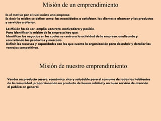 Misión de un emprendimiento
Es el motivo por el cual existe una empresa.
Es decir la misión se define como: las necesidades a satisfacer, los clientes a alcanzar y los productos
y servicios a ofertar.
La Misión ha de ser: amplia, concreta, motivadora y posible.
Para identificar la misión de la empresa hay que:
Identificar los negocios en los cuales se centrara la actividad de la empresa, analizando y
concretando los productos y mercado.
Definir los recursos y capacidades con los que cuenta la organización para descubrir y detallar las
ventajas competitivas.
Misión de nuestro emprendimiento
Vender un producto casero, económico, rico y saludable para el consumo de todos los habitantes
de la comunidad, proporcionando un producto de buena calidad y un buen servicio de atención
al publico en general.
 