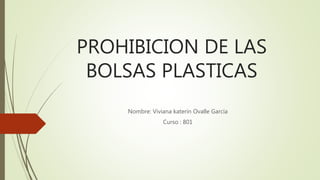 PROHIBICION DE LAS
BOLSAS PLASTICAS
Nombre: Viviana katerin Ovalle García
Curso : 801
 
