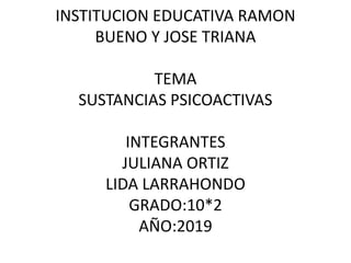 INSTITUCION EDUCATIVA RAMON
BUENO Y JOSE TRIANA
TEMA
SUSTANCIAS PSICOACTIVAS
INTEGRANTES
JULIANA ORTIZ
LIDA LARRAHONDO
GRADO:10*2
AÑO:2019
 