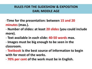 RULES FOR THE SLIDESHOW & EXPOSITION
EARL MIDDLE AGE
-Time for the presentation: between 15 and 20
minutes (max.).
- Number of slides: at least 20 slides (you could include
more).
- Text available in each slide: 40-50 words max.
- Images must be big enough to be seen in the
classroom.
- Textbook is the best source of information to begin
with for most of the works.
- 70% per cent of the work must be in English.
 