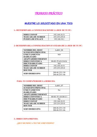 TRABAJO PRÁCTICO


         MUESTRE LO SOLICITADO EN UNA TICS

1.- DETERMINAR LA CONFIGURACION DE LA RED DE TU PC:

        DIRECCION IP               192.168.10.31
        MASCARA DE SUBRED          255.255.255.0
        PUERTA DE ENLACE            192.168.10.1


2- DETERMINAR LA CONFIGURACION AVANZADA DE LA RED DE TU PC:

        NOMBRE DEL HOST              Lab01_08
        SUFIJO DNS PRINCIPAL
        ENRUTAMIENTO                    NO
        HABILITADO
        ADAPTADOR ETHERNET
        DIRECCION FISICA         00-0E-7F-65-C4-5A
        DHCP HABILITADO                  NO
        DIRECCION IP                192.168.10.31
        MASCARA DE SUBRED           255.255.255.0
        ROUTER
                                   200.48.255.130
        SERVIDORES DNS
                                   200.48.255.146


  PARA TU COMPAÑERO DE LA DERECHA

        NOMBRE DEL HOST              Lab01_07
        SUFIJO DNS PRINCIPAL
        ENRUTAMIENTO                   