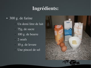  
Ingrédients:
 300 g. de farine
– Un demi litre de lait
– 75g, de sucre
– 100 g. de beurre
– 2 oeufs
– 10 g. de levure
– Une pinceé de sel
 