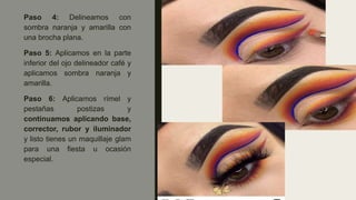 Paso 4: Delineamos con
sombra naranja y amarilla con
una brocha plana.
Paso 5: Aplicamos en la parte
inferior del ojo delineador café y
aplicamos sombra naranja y
amarilla.
Paso 6: Aplicamos rímel y
pestañas postizas y
continuamos aplicando base,
corrector, rubor y iluminador
y listo tienes un maquillaje glam
para una fiesta u ocasión
especial.
 