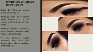 Maquillaje ahumado
paso a paso
Paso 1: Aplicamos sombra
negra en el párpado.
Paso 2: Arriba de la sombra
negra aplicamos sobra café
oscura y difuminamos por todo
el ojo.
Paso 3: Aplicamos pestañas y
en el lagrimas ponemos sobra
metal color azul menta
Y listo tenemos nuestro
ahumado muy bonito para
fiestas de noche o cualquier
otra ocasión.
 