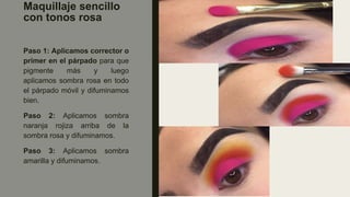 Maquillaje sencillo
con tonos rosa
Paso 1: Aplicamos corrector o
primer en el párpado para que
pigmente más y luego
aplicamos sombra rosa en todo
el párpado móvil y difuminamos
bien.
Paso 2: Aplicamos sombra
naranja rojiza arriba de la
sombra rosa y difuminamos.
Paso 3: Aplicamos sombra
amarilla y difuminamos.
 