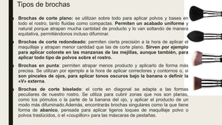 Tipos de brochas
■ Brochas de corte plano: se utilizan sobre todo para aplicar polvos y bases en
todo el rostro, tanto fluidas como compactas. Permiten un acabado uniforme y
natural porque atrapan mucha cantidad de producto y lo van soltando de manera
equitativa, permitiéndonos incluso difuminar.
■ Brochas de corte redondeado: permiten cierta precisión a la hora de aplicar el
maquillaje y atrapan menor cantidad que las de corte plano. Sirven por ejemplo
para aplicar colorete en las manzanas de las mejillas, aunque también, para
aplicar todo tipo de polvos sobre el rostro.
■ Brochas en punta: permiten atrapar menos producto y aplicarlo de forma más
precisa. Se utilizan por ejemplo a la hora de aplicar correctores y contornos o, si
son pinceles de ojos, para aplicar tonos oscuros bajo la banana o definir la
«V» externa.
■ Brochas de corte biselado: el corte en diagonal se adapta a las formas
peculiares de nuestro rostro. Se utiliza para cubrir zonas que nos son planas,
como los pómulos o la parte de la banana del ojo, y aplicar el producto de un
modo más difuminado.Además, encontrarás brochas singulares como la que tiene
forma de abanico, pensada para aplicar ligeros toques de maquillaje polvo o
polvos traslúcidos, o el «coupillon» para las máscaras de pestañas.
 