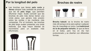 Por la longitud del pelo
■ Las brochas que tienen pelo corto y
denso atrapan más cantidad de producto
que las de pelo largo, que permiten
difuminar mejor. Suele coincidir que las
brochas de pelo más denso tienen una
virola plana, que genera más presión
sobre las cerdas y las mantiene más
compactas. Por el contrario, las brochas
de pelo largo suelen presentar una virola
redonda, que deja mayor libertad de
movimiento para un acabado más
difuminado.
Brochas de rostro
Brocha kabuki: es la brocha de rostro
más útil porque sirve para aplicar cualquier
tipo de maquillaje en polvo. La tradicional
es la de pequeño tamaño, la que se lleva
en el bolso, pero hoy en día han
evolucionado y se diseñan con diferentes
formas.
 