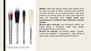 Mofeta: ideal para aplicar bases tanto fluidas como
en polvo por todo el rostro. Combina pelo sintético
con pelo natural y da un acabado ligero. Hay quien
prefiere una brocha plana de rostro para aplicar la
base de maquillaje, pero debes saber que
proporciona un acabado más cubriente y menos
natural.
Brocha para corrector: son te tamaño medio, con
punta plana y compacta. Ideal para aplicar
correctores fluidos o en crema.
Brocha de colorete: de tamaño medio / grande,
puede ser biselada o redondeada y debe tener el
pelo suave y largo para difuminar bien el polvo.
 