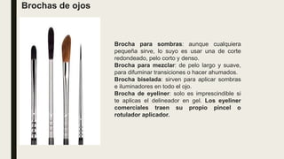 Brochas de ojos
Brocha para sombras: aunque cualquiera
pequeña sirve, lo suyo es usar una de corte
redondeado, pelo corto y denso.
Brocha para mezclar: de pelo largo y suave,
para difuminar transiciones o hacer ahumados.
Brocha biselada: sirven para aplicar sombras
e iluminadores en todo el ojo.
Brocha de eyeliner: solo es imprescindible si
te aplicas el delineador en gel. Los eyeliner
comerciales traen su propio pincel o
rotulador aplicador.
 