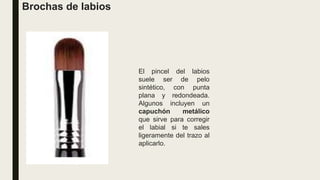 Brochas de labios
El pincel del labios
suele ser de pelo
sintético, con punta
plana y redondeada.
Algunos incluyen un
capuchón metálico
que sirve para corregir
el labial si te sales
ligeramente del trazo al
aplicarlo.
 
