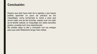 Conclusión:
Espero que esto haya sido de tu agrado y que hayas
podido aprender un poco de práctica en los
maquillajes, como contornear tu rostro y para que
sirven cada una de las brochas, espero que con esto
se te facilite realizar un maquillaje con estos sencillos
pasos y puedas lucir muy espectacular.
No olvides dejar tu like y compartir con tus amigos
para que este Slideshare tenga más visitas.
 