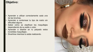Objetivo:
• Aprender a utilizar correctamente cada una
de las brochas.
• Aprender a contornear tu tipo de rostro sin
dificultad alguna.
• Saber cómo se clasifican los maquillajes
dependiendo de su estilo o color.
• Aprender a diseñar en tu párpado estos
increíbles maquillajes .
• Divertirse mientras lo estás realizando.
 