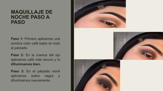 MAQUILLAJE DE
NOCHE PASO A
PASO
Paso 1: Primero aplicamos una
sombra color café bajito en todo
el párpado.
Paso 2: En la cuenca del ojo
aplicamos café más oscuro y lo
difuminamos bien.
Paso 3: En el párpado móvil
aplicamos sobra negra y
difuminamos nuevamente.
 