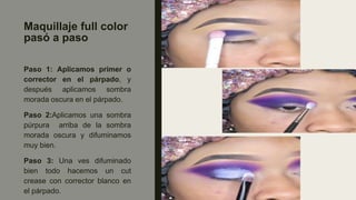 Maquillaje full color
pasó a paso
Paso 1: Aplicamos primer o
corrector en el párpado, y
después aplicamos sombra
morada oscura en el párpado.
Paso 2:Aplicamos una sombra
púrpura arriba de la sombra
morada oscura y difuminamos
muy bien.
Paso 3: Una ves difuminado
bien todo hacemos un cut
crease con corrector blanco en
el párpado.
 