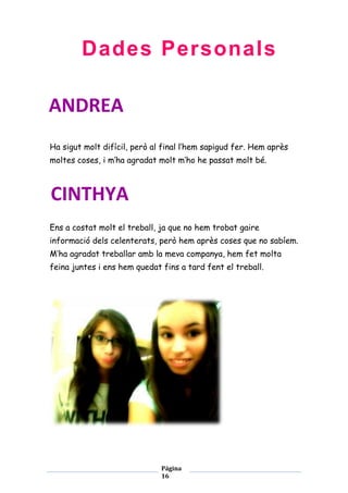 Dades Personals
ANDREA
Ha sigut molt difícil, però al final l’hem sapigud fer. Hem après
moltes coses, i m’ha agradat molt m’ho he passat molt bé.

CINTHYA
Ens a costat molt el treball, ja que no hem trobat gaire
informació dels celenterats, però hem après coses que no sabíem.
M’ha agradat treballar amb la meva companya, hem fet molta
feina juntes i ens hem quedat fins a tard fent el treball.

Página
16

 