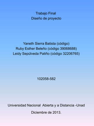 Trabajo Final
Diseño de proyecto

Yaneth Sierra Batista (código)
Ruby Esther Beleño (código 39068688)
Leidy Sepúlveda Patiño (código 32206765)

102058-582

Universidad Nacional Abierta y a Distancia -Unad
Diciembre de 2013.

 