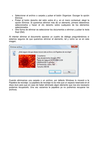 •
•

•

Seleccionar el archivo o carpeta y pulsar el botón Organizar. Escoger la opción
Eliminar.
Pulsar el botón derecho del ratón sobre él y, en el menú contextual, elegir la
opción Eliminar. Si queremos eliminar más de un elemento, primero deberemos
seleccionarlos y hacer el clic derecho sobre cualquiera de los elementos
seleccionados.
Otra forma de eliminar es seleccionar los documentos a eliminar y pulsar la tecla
Supr (Del).

Al intentar eliminar el documento aparece un cuadro de diálogo preguntándonos si
estamos seguros de que queremos eliminar el elemento, tal y como se ve en esta
imagen.

Cuando eliminamos una carpeta o un archivo, por defecto Windows lo moverá a la
Papelera de reciclaje. La papelera de reciclaje no es más que un espacio reservado en el
disco duro para que en caso de haber eliminado algún elemento que nos era necesario
podamos recuperarlo. Una vez vaciemos la papelera ya no podremos recuperar los
archivos.

 