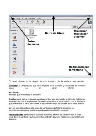 El menú situado en el ángulo superior izquierdo de la ventana nos permite:
Minimizar: la ventana para que no se muestre en el escritorio y se incruste, en forma de
botón,
en
el
panel
inferior.
Maximizar:
de modo que ocupe todo el escritorio.
Enrollar: para que se repliegue completamente y sólo se muestre la barra de título junto
a los botones que la acompañan. Es un efecto similar a la minimización, con la diferencia
que permanece la barra de título en el escritorio en lugar de situarse en el panel inferior.
Mover: para colocarla en otro lugar. La ventana queda flotante siguiendo los
movimientos del ratón y se ubica cuando pulsemos el botón izquierdo.
Redimensionar: para cambiar su altura o anchura. Hemos de situarnos con el ratón
fuera de de la ventana y pulsar, sin soltar, el botón izquierdo hasta conseguir el tamaño
deseado.

 