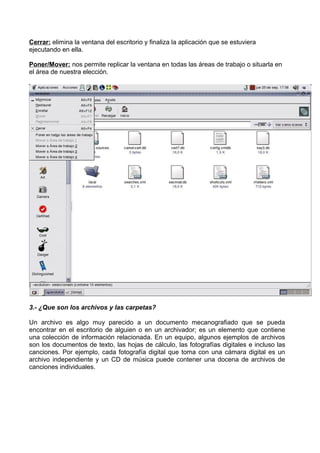 Cerrar: elimina la ventana del escritorio y finaliza la aplicación que se estuviera
ejecutando en ella.
Poner/Mover: nos permite replicar la ventana en todas las áreas de trabajo o situarla en
el área de nuestra elección.

3.- ¿Que son los archivos y las carpetas?
Un archivo es algo muy parecido a un documento mecanografiado que se pueda
encontrar en el escritorio de alguien o en un archivador; es un elemento que contiene
una colección de información relacionada. En un equipo, algunos ejemplos de archivos
son los documentos de texto, las hojas de cálculo, las fotografías digitales e incluso las
canciones. Por ejemplo, cada fotografía digital que toma con una cámara digital es un
archivo independiente y un CD de música puede contener una docena de archivos de
canciones individuales.

 