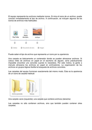 El equipo representa los archivos mediante iconos. Si mira el icono de un archivo, puede
conocer inmediatamente el tipo de archivo. A continuación, se incluyen algunos de los
iconos de archivos más habituales:

Puede saber el tipo de archivo que representa un icono por su apariencia
Una carpeta es básicamente un contenedor donde se pueden almacenar archivos. Si
coloca miles de archivos en papel en el escritorio de alguien, sería prácticamente
imposible encontrar uno concreto cuando lo necesitara. Por este motivo, la gente a
menudo almacena los archivos en papel en archivadores. La organización de los
archivos en grupos lógicos facilita la búsqueda de archivos concretos.
Las carpetas del equipo funcionan exactamente del mismo modo. Ésta es la apariencia
de un icono de carpeta habitual:

Una carpeta vacía (izquierda); una carpeta que contiene archivos (derecha)
Las carpetas no sólo contienen archivos, sino que también pueden contener otras
carpetas.

 