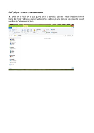 4.- Explique como se crea una carpeta.
1.- Entro en el lugar en el que quiero crear la carpeta: Esto se hace seleccionando el
Menú de Inicio y abriendo Windows Explorar, o abriendo una carpeta ya existente con el
nombre de “Mis documentos”.

 