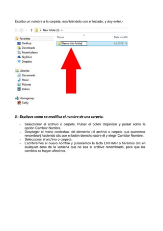 Escribo un nombre a la carpeta, escribiéndolo con el teclado, y doy enter.-

5.- Explique como se modifica el nombre de una carpeta.
-

Seleccionar el archivo o carpeta. Pulsar el botón Organizar y pulsar sobre la
opción Cambiar Nombre.
Desplegar el menú contextual del elemento (el archivo o carpeta que queremos
renombrar) haciendo clic con el botón derecho sobre él y elegir Cambiar Nombre.
Seleccionar el archivo o carpeta.
Escribiremos el nuevo nombre y pulsaremos la tecla ENTRAR o haremos clic en
cualquier zona de la ventana que no sea el archivo renombrado, para que los
cambios se hagan afectivos.

 