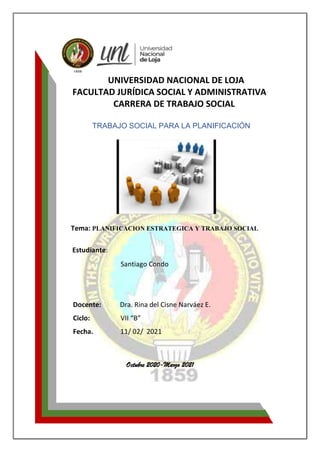UNIVERSIDAD NACIONAL DE LOJA
FACULTAD JURÍDICA SOCIAL Y ADMINISTRATIVA
CARRERA DE TRABAJO SOCIAL
TRABAJO SOCIAL PARA LA PLANIFICACIÓN
Tema: PLANIFICACION ESTRATEGICA Y TRABAJO SOCIAL
Estudiante:
Santiago Condo
Docente: Dra. Rina del Cisne Narváez E.
Ciclo: VII “B”
Fecha. 11/ 02/ 2021
Octubre 2020-Marzo 2021
 