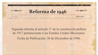 Art.3° de la segunda reforma .
Reforma de 1946
Segunda reforma al articulo 3° de la constitución política
de 1917 perteneciente a los Estados Unidos Mexicanos.
Fecha de Publicación: 30 de Diciembre de 1946.
1940-1946
 