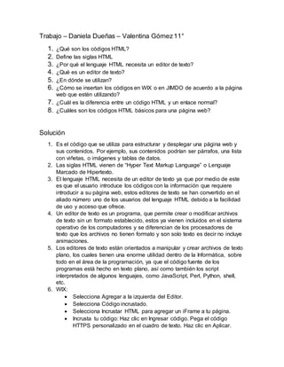 Trabajo – Daniela Dueñas – Valentina Gómez11°
1. ¿Qué son los códigos HTML?
2. Define las siglas HTML
3. ¿Por qué el lenguaje HTML necesita un editor de texto?
4. ¿Qué es un editor de texto?
5. ¿En dónde se utilizan?
6. ¿Cómo se insertan los códigos en WIX o en JIMDO de acuerdo a la página
web que estén utilizando?
7. ¿Cuál es la diferencia entre un código HTML y un enlace normal?
8. ¿Cuáles son los códigos HTML básicos para una página web?
Solución
1. Es el código que se utiliza para estructurar y desplegar una página web y
sus contenidos. Por ejemplo, sus contenidos podrían ser párrafos, una lista
con viñetas, o imágenes y tablas de datos.
2. Las siglas HTML vienen de “Hyper Text Markup Language” o Lenguaje
Marcado de Hipertexto.
3. El lenguaje HTML necesita de un editor de texto ya que por medio de este
es que el usuario introduce los códigos con la información que requiere
introducir a su página web, estos editores de texto se han convertido en el
aliado número uno de los usuarios del lenguaje HTML debido a la facilidad
de uso y acceso que ofrece.
4. Un editor de texto es un programa, que permite crear o modificar archivos
de texto sin un formato establecido, estos ya vienen incluidos en el sistema
operativo de los computadores y se diferencian de los procesadores de
texto que los archivos no tienen formato y son solo texto es decir no incluye
animaciones.
5. Los editores de texto están orientados a manipular y crear archivos de texto
plano, los cuales tienen una enorme utilidad dentro de la Informática, sobre
todo en el área de la programación, ya que el código fuente de los
programas está hecho en texto plano, así como también los script
interpretados de algunos lenguajes, como JavaScript, Perl, Python, shell,
etc.
6. WIX:
 Selecciona Agregar a la izquierda del Editor.
 Selecciona Código incrustado.
 Selecciona Incrustar HTML para agregar un iFrame a tu página.
 Incrusta tu código: Haz clic en Ingresar código. Pega el código
HTTPS personalizado en el cuadro de texto. Haz clic en Aplicar.
 