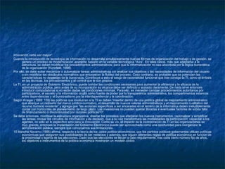 innovación cada vez mayor”.
Cuando la introducción de tecnología de información no desarrolla simultáneamente nuevas formas de organización del trabajo y de gestión, se
genera un proceso de modernización aparente, basado en la variable tecnológica “dura”. En tales casos, más que adaptarse a la
estructura, se deben modificar los procedimientos administrativos, para que la informatización no sea absorbida por la lógica burocrática
de la organización (Korinfeld, 1998).
Por ello, se debe evitar mecanizar o automatizar tareas administrativas sin analizar sus objetivos y las necesidades de información del usuario
o sin modificar los obstáculos normativos que entorpecen la fluidez del proceso. Caso contrario, es probable que se potencien las
características no deseadas de la burocracia. Contribuye a esto el sesgo de racionalidad funcional que trae consigo la TI, como el énfasis
en las técnicas, los procedimientos y el control que le son propios.
La TI, en un proyecto de Gobierno Electrónico, puede brindar las condiciones necesarias para aumentar la eficiencia y la eficacia de la
administración pública, pero antes de su incorporación su alcance debe ser definido y acotado claramente. De nada sirve entonces
introducir computadoras si no están dadas las condiciones mínimas. Para ello, es menester cambiar procedimientos autoritarios por
participativos, el secreto y la información oculta como fuente de poder por la transparencia administrativa, los compartimentos estancos
entre dependencias y el burocrastismo por la interdependencia y la coordinación.
Según Krieger (1988: 159) las políticas que involucran a la TI se deben “insertar dentro de una política global de mejoramiento administrativo
que abarque un rediseño del marco jurídico-normativo, el desarrollo de nuevos valores administrativos y el mejoramiento cualitativo del
recurso humano existente” y agrega que “las acciones específicas a ser encaradas en el terreno de la informática deben ineludiblemente
contar con horizontes de planeamiento de largo plazo. Las inversiones no pueden quedar libradas a eventuales factores de súbita falta
de financiamiento o discontinuidad por razones políticas10”.
Se debe entonces, modificar la estructura organizativa; diseñar los procesos que afectarán los nuevos instrumentos; racionalizar y simplificar
las tareas; revisar los circuitos de información y de decisión, que a su vez transformará las modalidades de participación; capacitar a los
agentes, no sólo en lo específico sino para la innovación. Como se vio, el impacto de la incorporación de TI en las organizaciones es
muy grande, entonces la implantación del Gobierno Electrónico puede ser aprovechada como una oportunidad para reorganizar la
administración pública, siempre que conozcamos sus limitaciones.
10 Mancha Navarro (1995) afirma, respecto a la teoría de los ciclos político-económicos, que los partidos políticos gobernantes utilizan políticas
económicas que aseguren sus posibilidades de ser reelectos y además, que siguen diferentes reglas de política económica en función de
la proximidad o lejanía de las elecciones. Dado que las elecciones se llevan a cabo regularmente, tras cada cierto número fijo de años,
los objetivos e instrumentos de la política económica mostrarán un modelo cíclico.
 