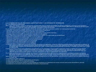 2. LA INTEGRACIÓN DE LOS PROCESOS, LAS ESTRUCTURAS Y LOS SISTEMAS DE INFORMACIÓN
2.1. Los Sistemas de Información
Batini y otros (1994) definen el sistema de información de una organización como un conjunto de actividades que regulan la distribución y la forma en que se comparte la
información, y el almacenamiento de los datos relevantes para la administración de la empresa. Por su parte, Andrade (1998) define los sistemas de información como
una manifestación dentro del contexto de la organización, expresada en un flujo de información.
En una organización se pueden encontrar distintos sistemas de información, según sea el nivel que se considere. Así, tenemos sistemas del nivel:
• Operacional: monitorean las actividades elementales y las transacciones de la organización
• Del conocimiento: dan apoyo a los trabajadores de los datos y del conocimiento
• Gerencial: apoyan las tareas de control, toma de decisiones y administración de los gerentes intermedios
• Estratégico: apoyan las actividades de planeamiento a largo plazo de la alta gerencia.
Laudon (1999) clasifica además seis tipos de sistemas de información, en relación a los cuatro niveles que se determinaron:
• Sistemas de Procesamiento de Transacciones (TPS), en el nivel operacional
• Sistemas de Automatización de Oficinas (OAS), en el nivel del conocimiento
• Sistemas de Trabajo del Conocimiento (KWS), en el nivel del conocimiento
• Sistemas de Apoyo a las Decisiones (DSS), en el nivel gerencial
• Sistemas de Información Gerencial (MIS), en el nivel gerencial
• Sistemas de Apoyo a Ejecutivos (ESS), en el nivel estratégico.
La tipificación anterior es independiente de las áreas funcionales que existan en la organización, a la que los SI atraviesan pudiendo delinear otra clasificación de sistemas. Se
debe destacar que diferentes organizaciones utilizan distintos SI para similar área funcional. Al no tener cada organización los mismos objetivos, estructuras o intereses,
los sistemas deben ajustarse a sus características distintivas. Por lo tanto, no existen prácticamente los sistemas de información “universales” que puedan servir a todas
las organizaciones.
A menudo se percibe un divorcio entre la información que se almacena en una computadora y la que necesita la organización. Frente a lo habitual que es tener diversos
sistemas, muchas veces sin vinculación entre los datos que manejan; por el contrario, la información –a través de los SI- tiene que ser un eje integrador para la
organización, sus procesos y sus estructuras. Por lo tanto, la incorporación indiscriminada de computadoras personales autónomas -sin conexión con otras- aún
mejorando algunos procesos puede significar un retroceso, desde el punto de vista de la administración de la información.
Por el impacto causado por los SI en las empresas, que como se vio implica grandes cambios de desempeño y organizacionales, es necesario considerar sus requisitos
particulares, los problemas y los riesgos que crean. Debido a que generalmente demanda muchos recursos desarrollar y poner en funcionamiento estos sistemas, sus
fallas pueden resultar muy costosas a la organización y causar conflictos entre sus áreas e individuos, lo que debe plasmarse adecuadamente en la planificación de SI.
Dentro de las causas de los conflictos que los sistemas de información pueden provocar en las organizaciones, particularmente en proyectos como el de Gobierno Electrónico,
se pueden citar:
• la transferencia de poder al área de TI
• la mala calidad y falta de integración de los sistemas de información
• la inadecuada planificación y el no cumplimiento de plazos
• la incertidumbre y las situaciones ambiguas de responsabilidad que se generan por la dependencia de recursos comunes (entre las área administrativas y técnicas)
• los obstáculos de comunicación entre los profesionales informáticos y el personal de las
 