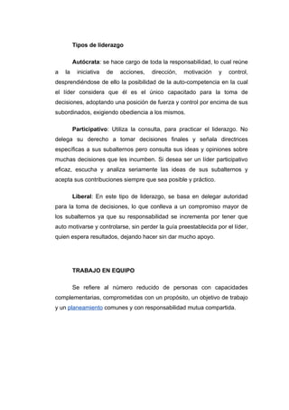 Tipos de liderazgo

         Autócrata: se hace cargo de toda la responsabilidad, lo cual reúne
a   la    iniciativa   de   acciones,   dirección,   motivación   y   control,
desprendiéndose de ello la posibilidad de la auto-competencia en la cual
el líder considera que él es el único capacitado para la toma de
decisiones, adoptando una posición de fuerza y control por encima de sus
subordinados, exigiendo obediencia a los mismos.

         Participativo: Utiliza la consulta, para practicar el liderazgo. No
delega su derecho a tomar decisiones finales y señala directrices
específicas a sus subalternos pero consulta sus ideas y opiniones sobre
muchas decisiones que les incumben. Si desea ser un líder participativo
eficaz, escucha y analiza seriamente las ideas de sus subalternos y
acepta sus contribuciones siempre que sea posible y práctico.

         Liberal: En este tipo de liderazgo, se basa en delegar autoridad
para la toma de decisiones, lo que conlleva a un compromiso mayor de
los subalternos ya que su responsabilidad se incrementa por tener que
auto motivarse y controlarse, sin perder la guía preestablecida por el líder,
quien espera resultados, dejando hacer sin dar mucho apoyo.




         TRABAJO EN EQUIPO

         Se refiere al número reducido de personas con capacidades
complementarias, comprometidas con un propósito, un objetivo de trabajo
y un planeamiento comunes y con responsabilidad mutua compartida.
 